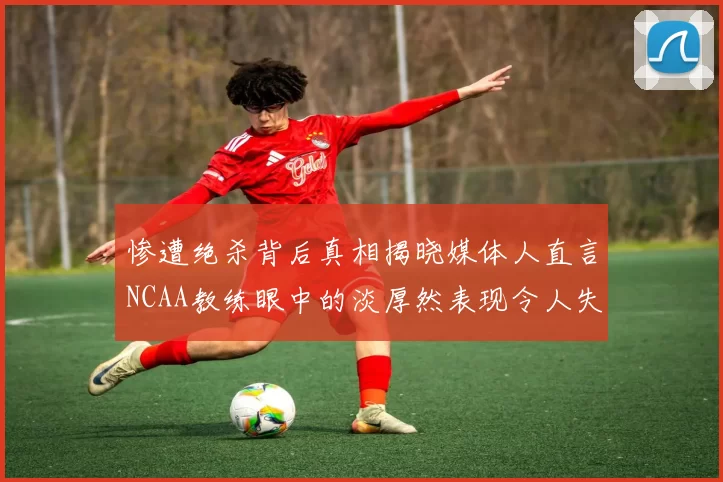 惨遭绝杀背后真相揭晓媒体人直言NCAA教练眼中的淡厚然表现令人失望