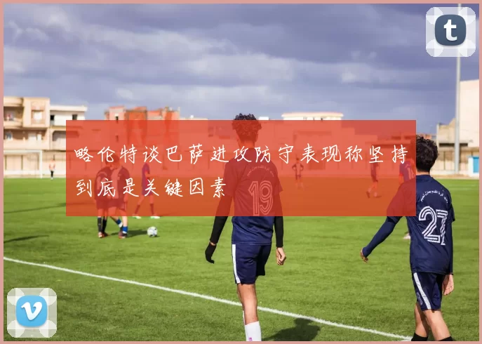 略伦特谈巴萨进攻防守表现称坚持到底是关键因素