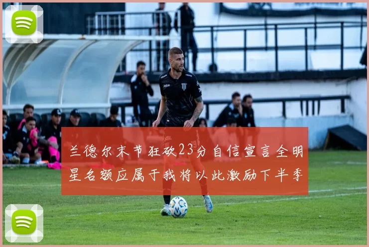 兰德尔末节狂砍23分自信宣言全明星名额应属于我将以此激励下半季表现