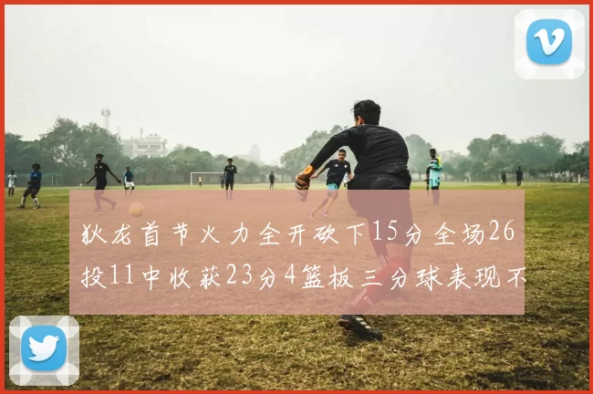 狄龙首节火力全开砍下15分全场26投11中收获23分4篮板三分球表现不佳