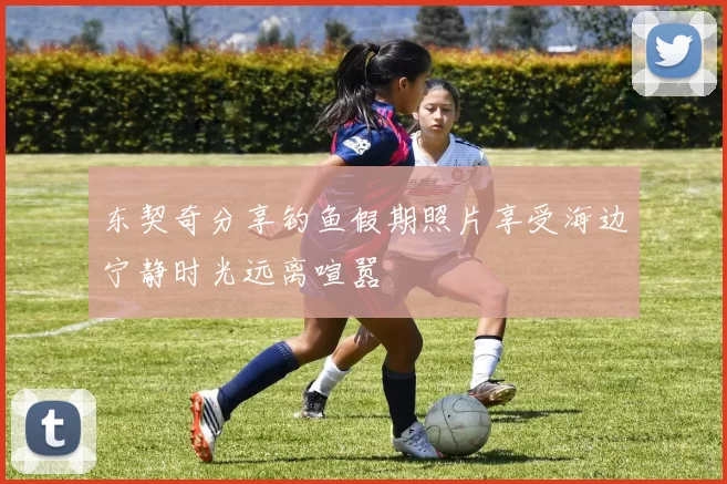 东契奇分享钓鱼假期照片享受海边宁静时光远离喧嚣