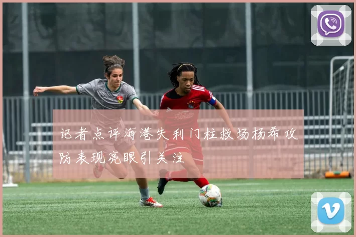 记者点评海港失利门柱救场杨希攻防表现亮眼引关注