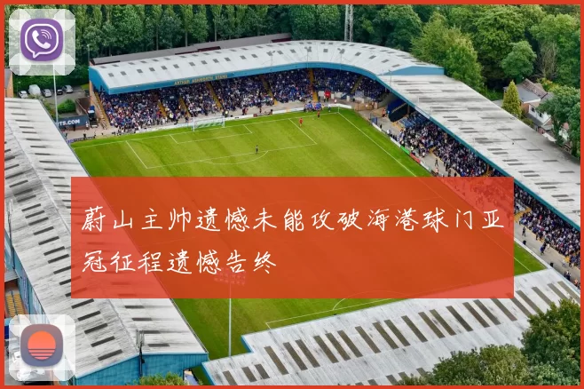 蔚山主帅遗憾未能攻破海港球门亚冠征程遗憾告终