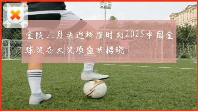 金陵三月共迎辉煌时刻2025中国金球奖各大奖项盛典揭晓