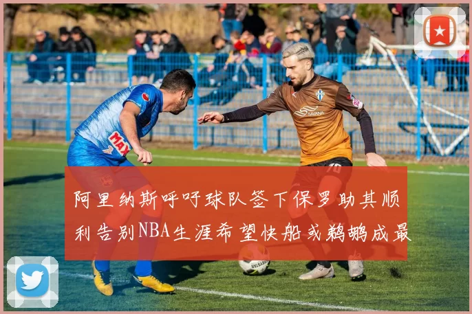 阿里纳斯呼吁球队签下保罗助其顺利告别NBA生涯希望快船或鹈鹕成最佳选择