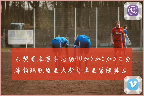 东契奇本赛季七场40加5加5加5三分球领跑联盟里夫斯与库里紧随其后