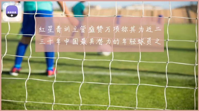 红星青训主管盛赞万项称其为近二三十年中国最具潜力的年轻球员之一