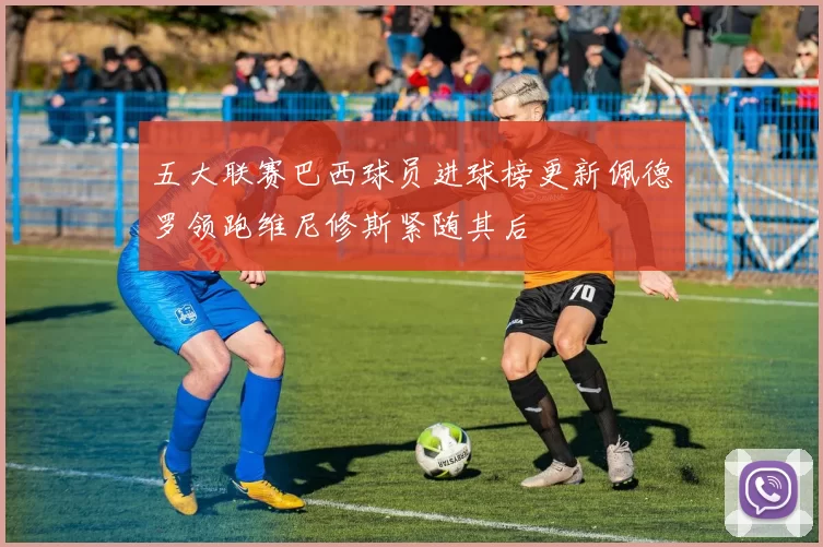五大联赛巴西球员进球榜更新佩德罗领跑维尼修斯紧随其后