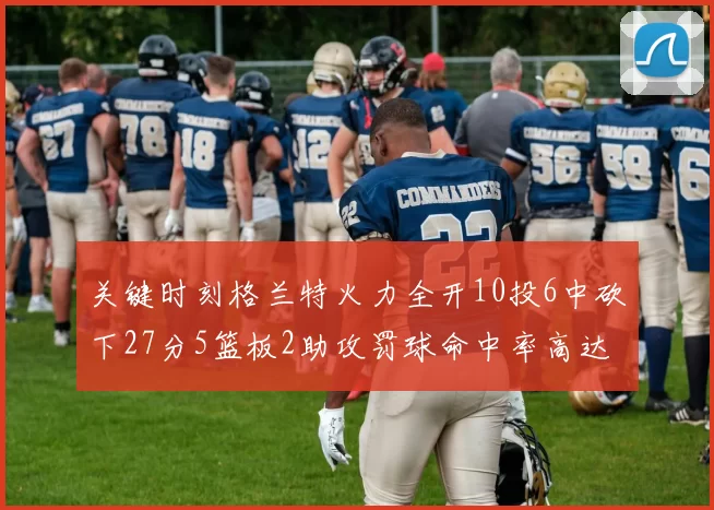 关键时刻格兰特火力全开10投6中砍下27分5篮板2助攻罚球命中率高达857