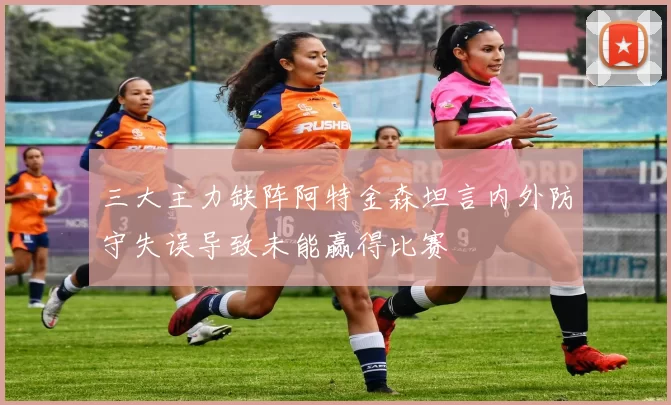 三大主力缺阵阿特金森坦言内外防守失误导致未能赢得比赛